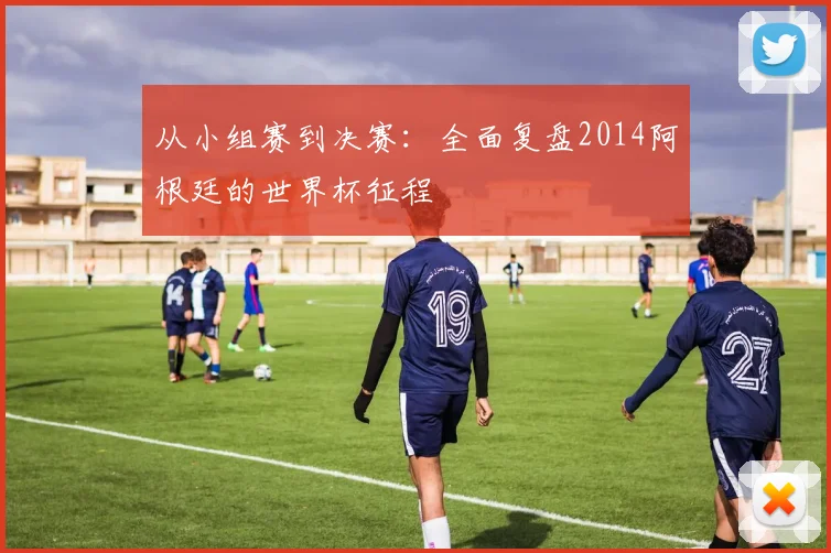 从小组赛到决赛：全面复盘2014阿根廷的世界杯征程
