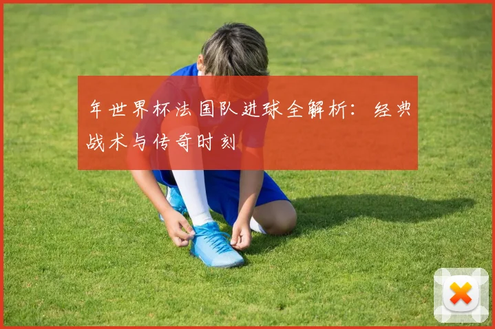 年世界杯法国队进球全解析:经典战术与传奇时刻
