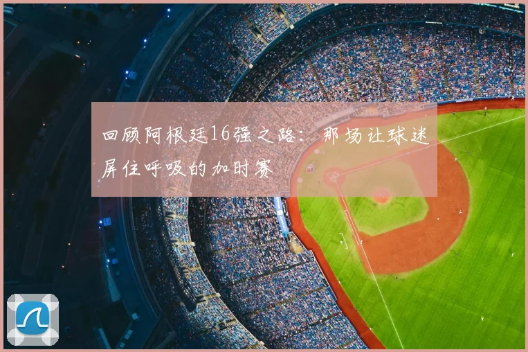 回顾阿根廷16强之路：那场让球迷屏住呼吸的加时赛