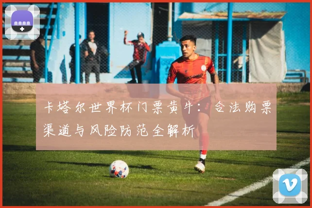 卡塔尔世界杯门票黄牛:合法购票渠道与风险防范全解析