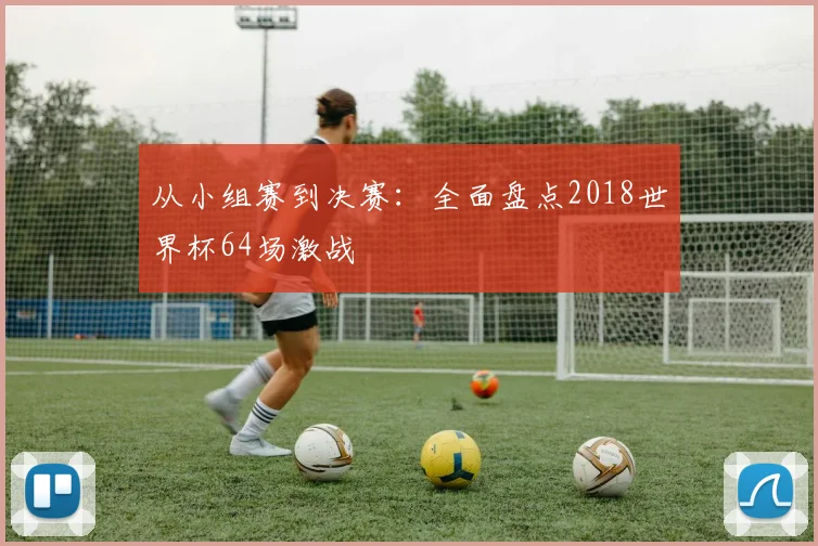 从小组赛到决赛:全面盘点2018世界杯64场激战