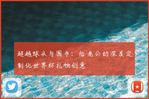 超越球衣与围巾：给老公的深度定制化世界杯礼物创意