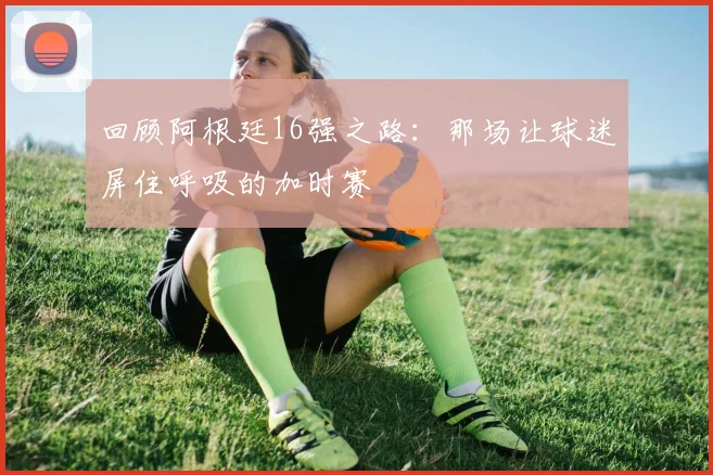 回顾阿根廷16强之路：那场让球迷屏住呼吸的加时赛