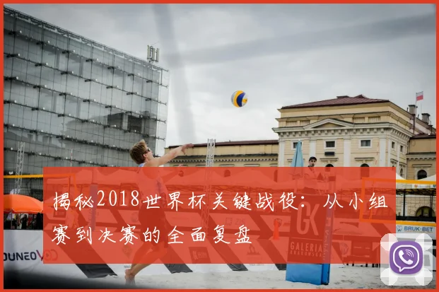揭秘2018世界杯关键战役：从小组赛到决赛的全面复盘
