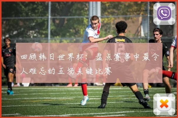 回顾韩日世界杯：盘点赛事中最令人难忘的五场关键比赛