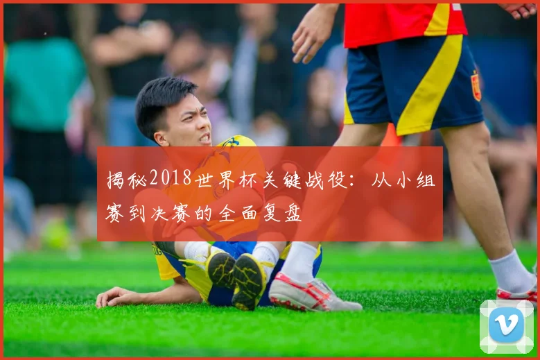 揭秘2018世界杯关键战役:从小组赛到决赛的全面复盘