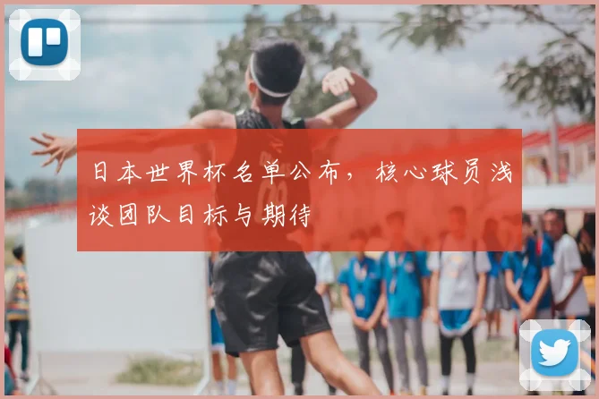 日本世界杯名单公布，核心球员浅谈团队目标与期待
