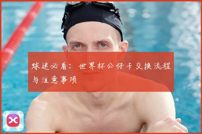 球迷必看:世界杯公仔卡交换流程与注意事项