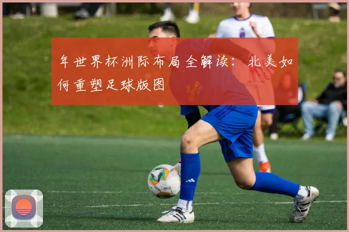 年世界杯洲际布局全解读:北美如何重塑足球版图