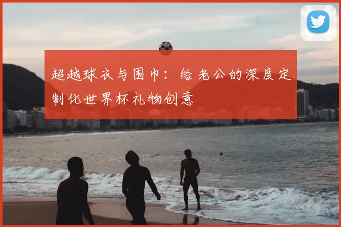 超越球衣与围巾：给老公的深度定制化世界杯礼物创意