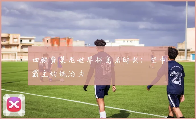 回顾费莱尼世界杯高光时刻：空中霸主的统治力