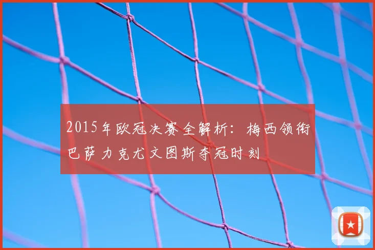 2015年欧冠决赛全解析：梅西领衔巴萨力克尤文图斯夺冠时刻