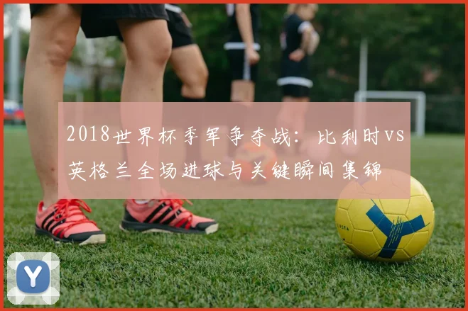 2018世界杯季军争夺战：比利时vs英格兰全场进球与关键瞬间集锦