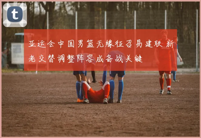 亚运会中国男篮无缘征召易建联 新老交替调整阵容成备战关键