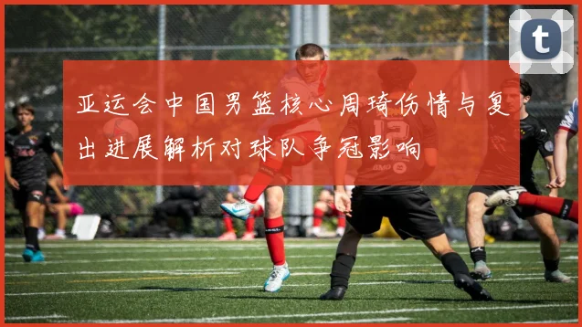 亚运会中国男篮核心周琦伤情与复出进展解析对球队争冠影响