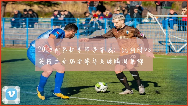 2018世界杯季军争夺战：比利时vs英格兰全场进球与关键瞬间集锦