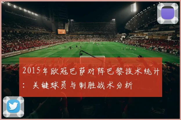 2015年欧冠巴萨对阵巴黎技术统计：关键球员与制胜战术分析