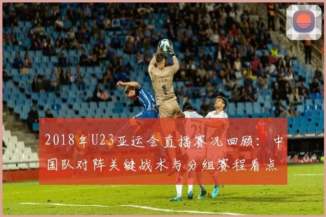 2018年U23亚运会直播赛况回顾：中国队对阵关键战术与分组赛程看点分析