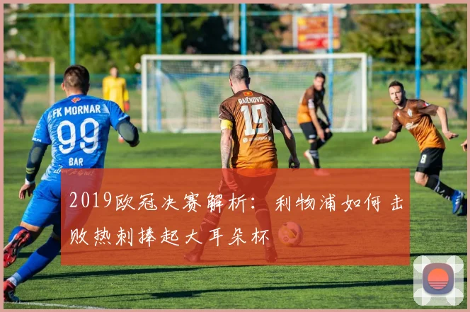 2019欧冠决赛解析：利物浦如何击败热刺捧起大耳朵杯